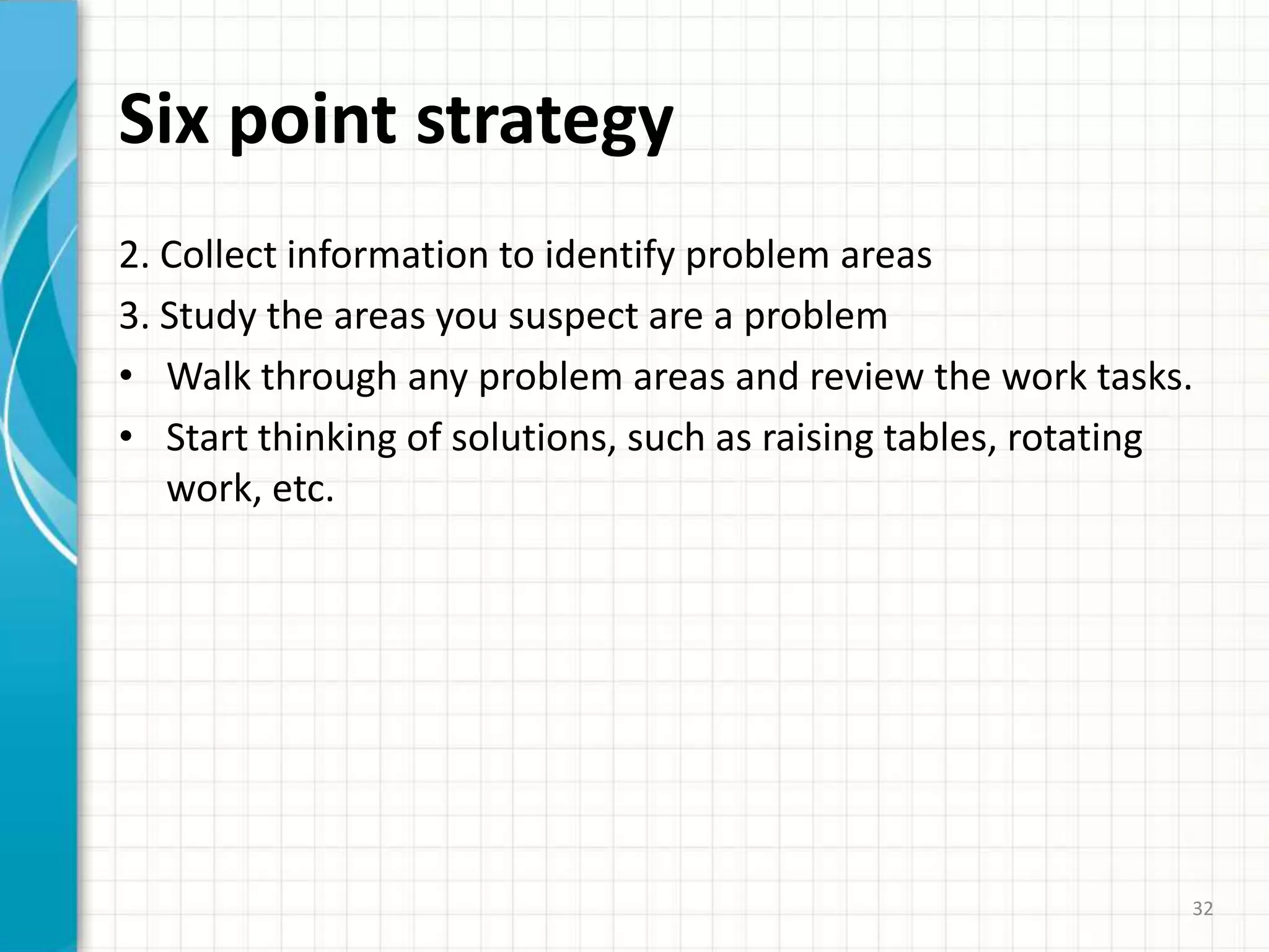 Six point strategy
2. Collect information to identify problem areas
3. Study the areas you suspect are a problem
• Walk through any problem areas and review the work tasks.
• Start thinking of solutions, such as raising tables, rotating
work, etc.
32
 