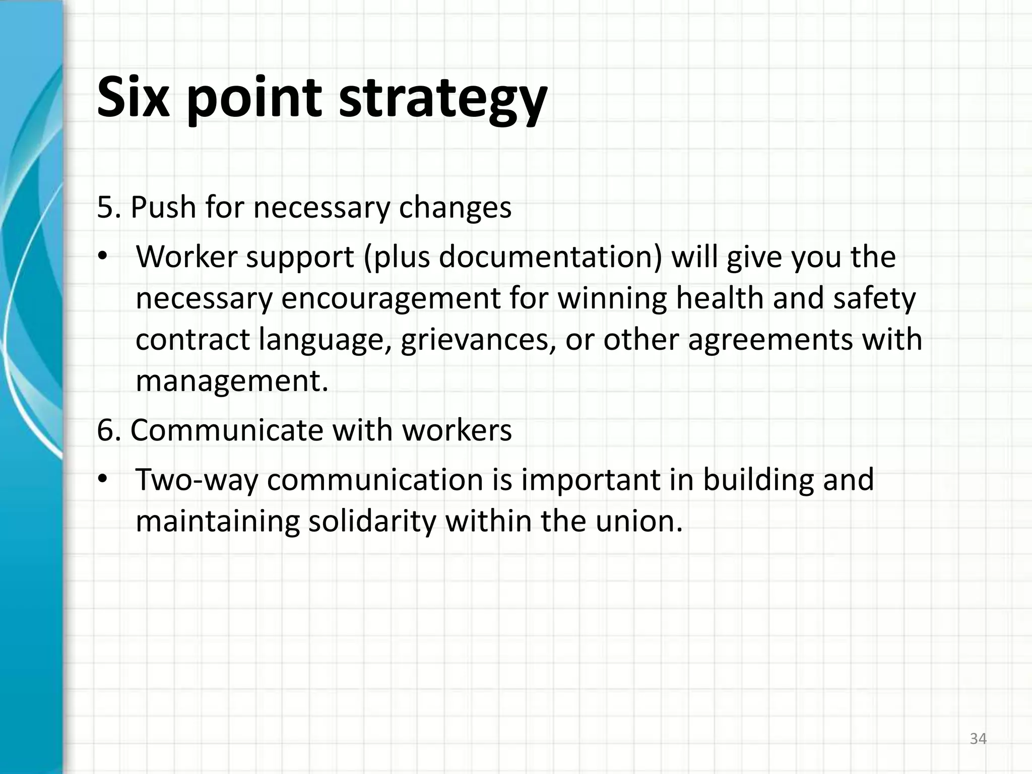Six point strategy
5. Push for necessary changes
• Worker support (plus documentation) will give you the
necessary encouragement for winning health and safety
contract language, grievances, or other agreements with
management.
6. Communicate with workers
• Two-way communication is important in building and
maintaining solidarity within the union.
34
 