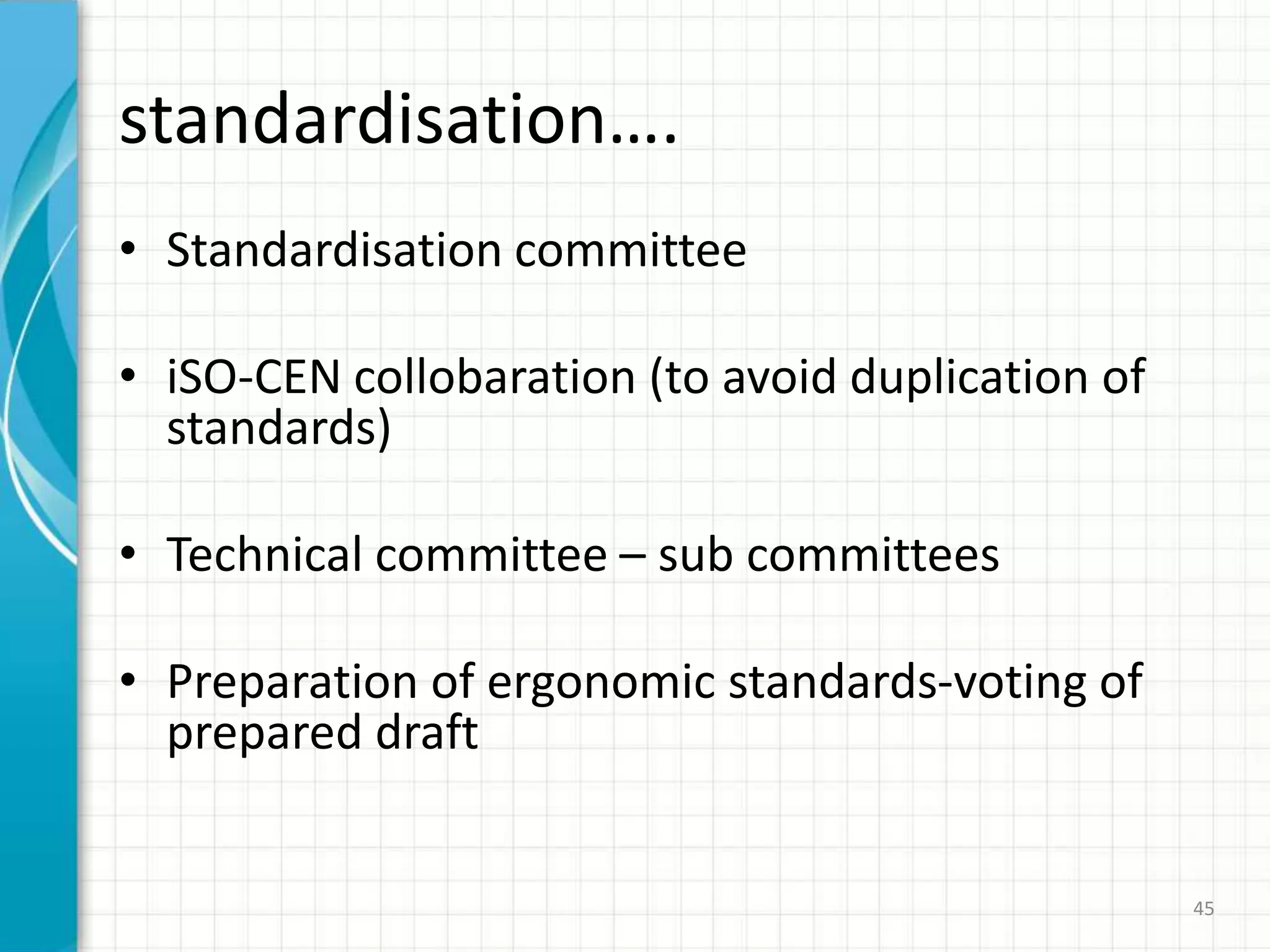 standardisation….
• Standardisation committee
• iSO-CEN collobaration (to avoid duplication of
standards)
• Technical committee – sub committees
• Preparation of ergonomic standards-voting of
prepared draft
45
 