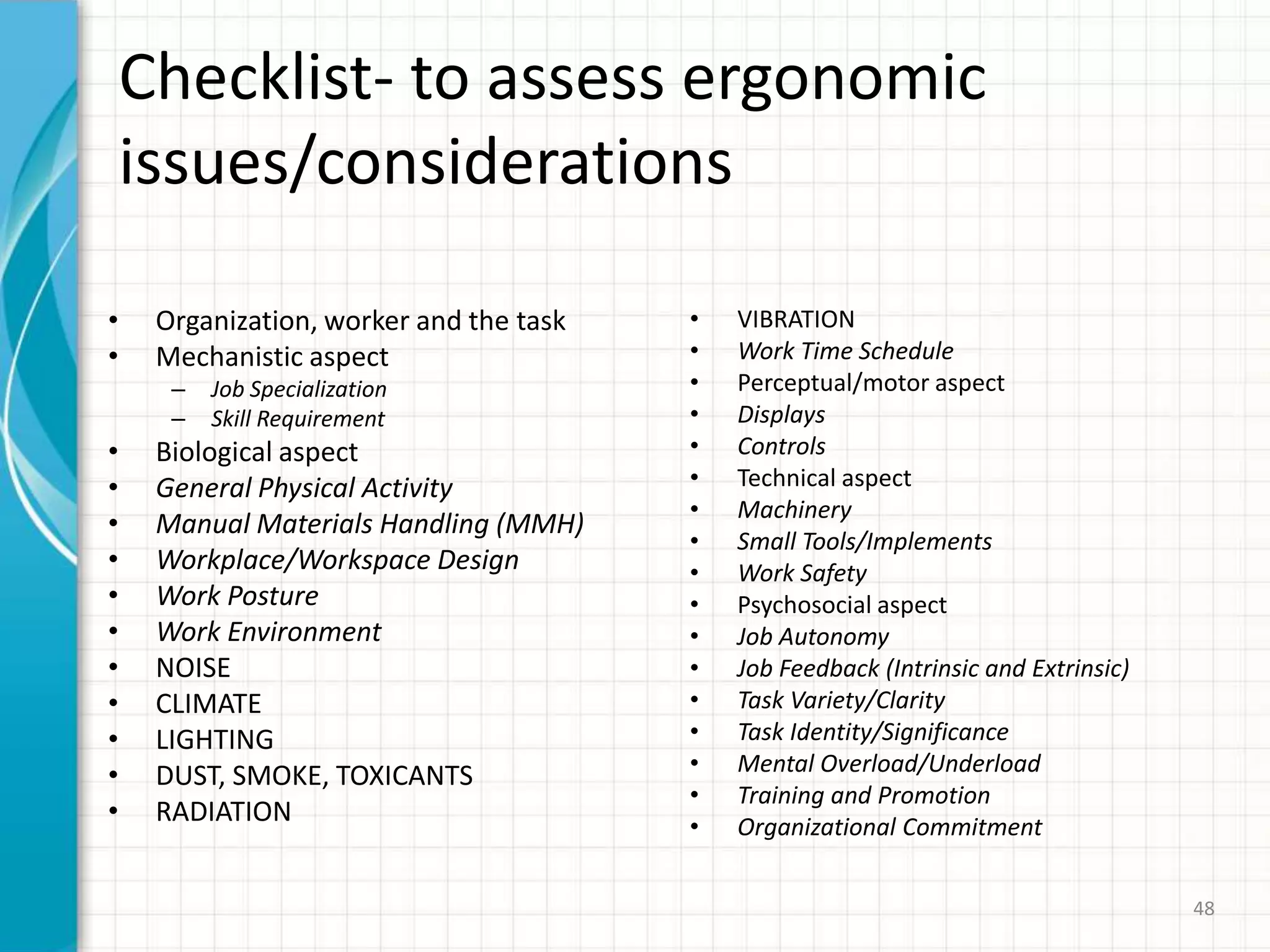 Checklist- to assess ergonomic
issues/considerations
• Organization, worker and the task
• Mechanistic aspect
– Job Specialization
– Skill Requirement
• Biological aspect
• General Physical Activity
• Manual Materials Handling (MMH)
• Workplace/Workspace Design
• Work Posture
• Work Environment
• NOISE
• CLIMATE
• LIGHTING
• DUST, SMOKE, TOXICANTS
• RADIATION
• VIBRATION
• Work Time Schedule
• Perceptual/motor aspect
• Displays
• Controls
• Technical aspect
• Machinery
• Small Tools/Implements
• Work Safety
• Psychosocial aspect
• Job Autonomy
• Job Feedback (Intrinsic and Extrinsic)
• Task Variety/Clarity
• Task Identity/Significance
• Mental Overload/Underload
• Training and Promotion
• Organizational Commitment
48
 