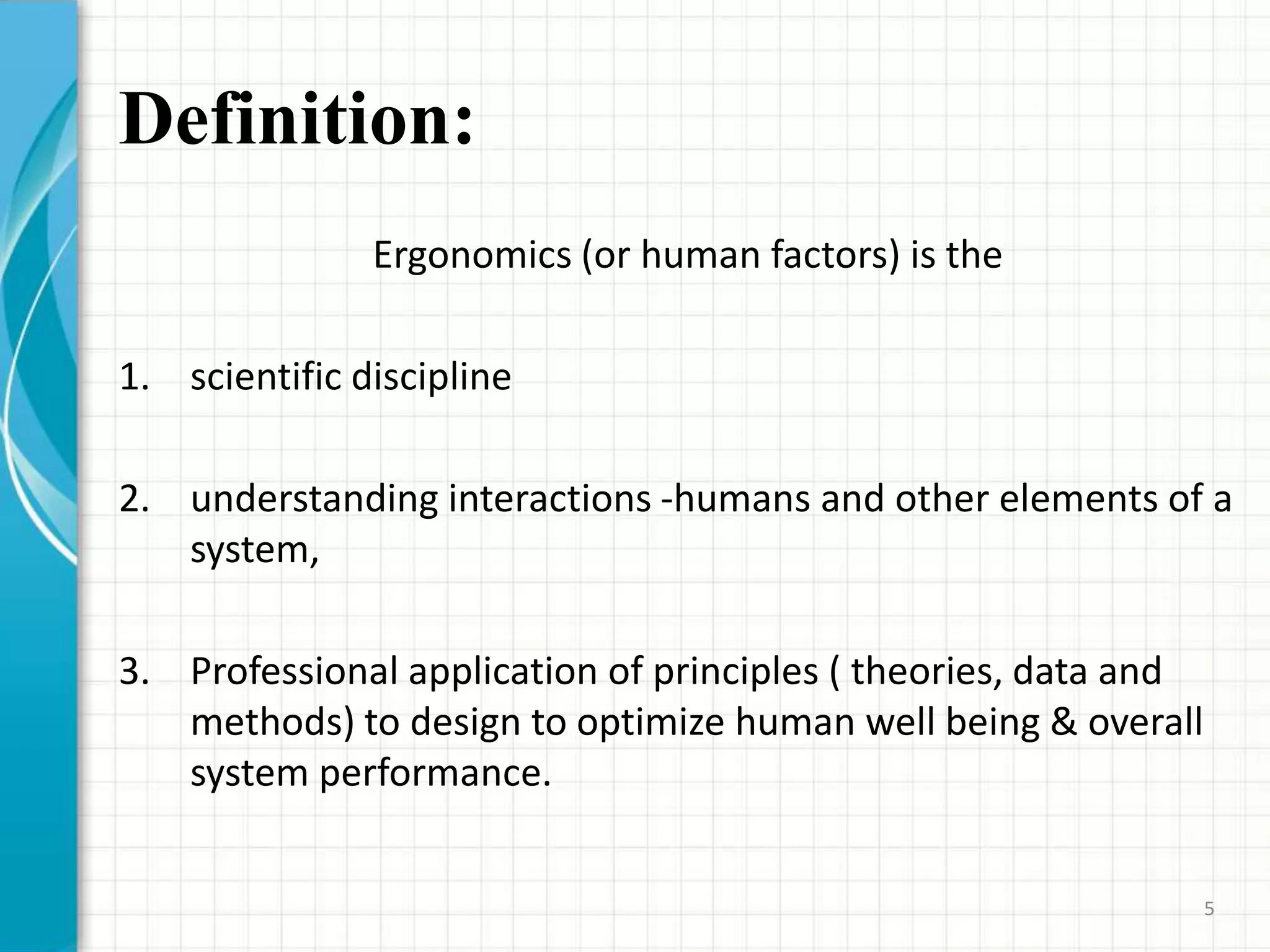 Definition:
Ergonomics (or human factors) is the
1. scientific discipline
2. understanding interactions -humans and other elements of a
system,
3. Professional application of principles ( theories, data and
methods) to design to optimize human well being & overall
system performance.
5
 