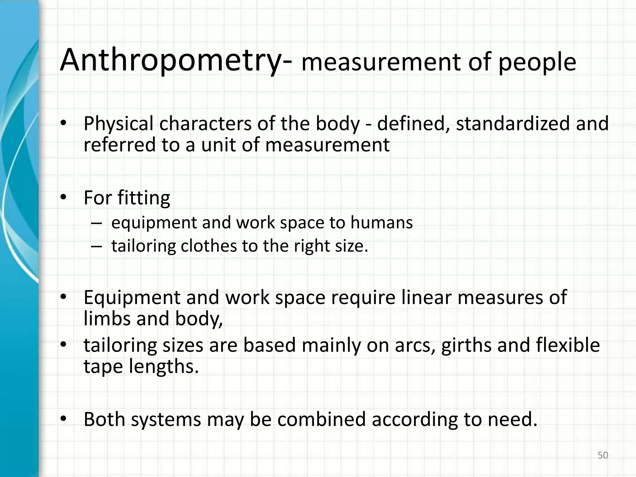 Anthropometry- measurement of people
• Physical characters of the body - defined, standardized and
referred to a unit of measurement
• For fitting
– equipment and work space to humans
– tailoring clothes to the right size.
• Equipment and work space require linear measures of
limbs and body,
• tailoring sizes are based mainly on arcs, girths and flexible
tape lengths.
• Both systems may be combined according to need.
50
 