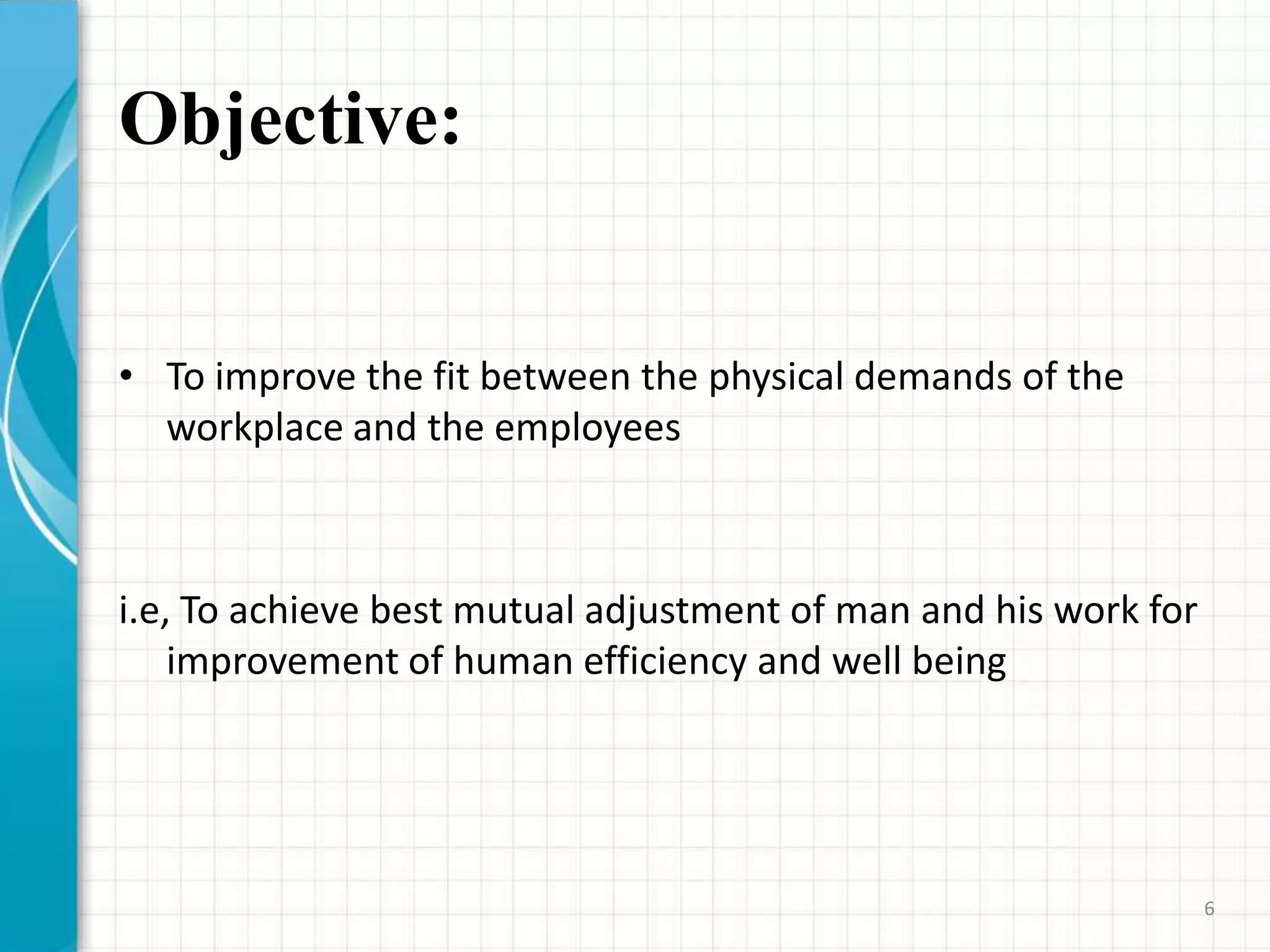 Objective:
• To improve the fit between the physical demands of the
workplace and the employees
i.e, To achieve best mutual adjustment of man and his work for
improvement of human efficiency and well being
6
 