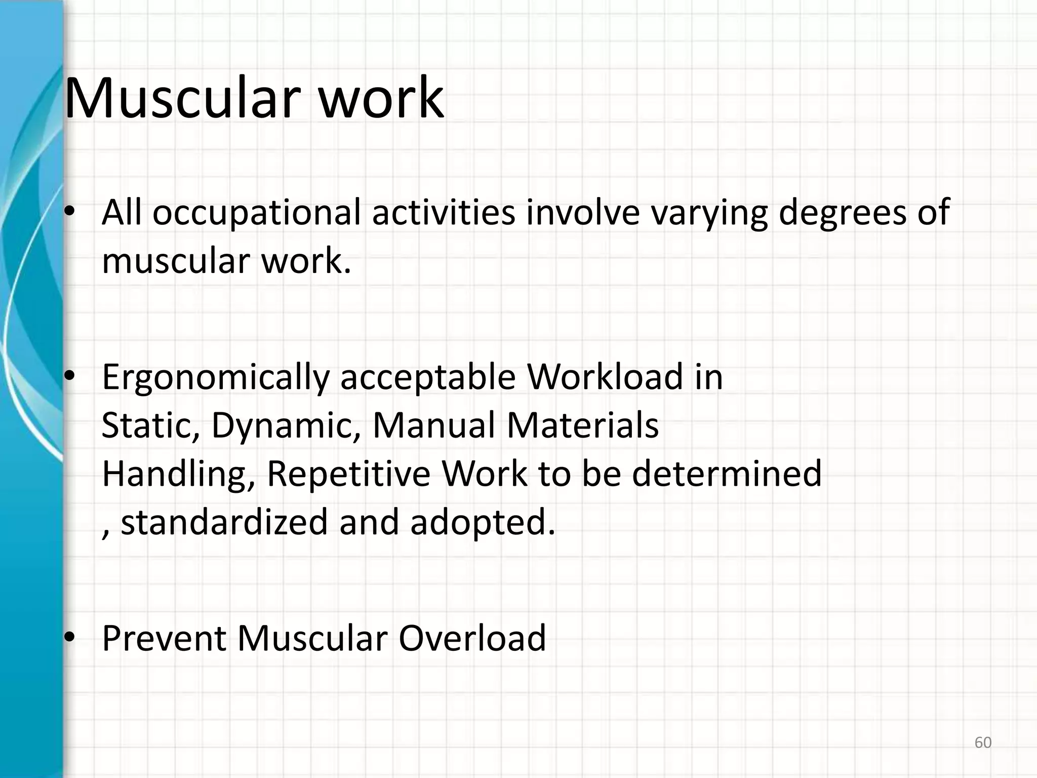 Muscular work
• All occupational activities involve varying degrees of
muscular work.
• Ergonomically acceptable Workload in
Static, Dynamic, Manual Materials
Handling, Repetitive Work to be determined
, standardized and adopted.
• Prevent Muscular Overload
60
 