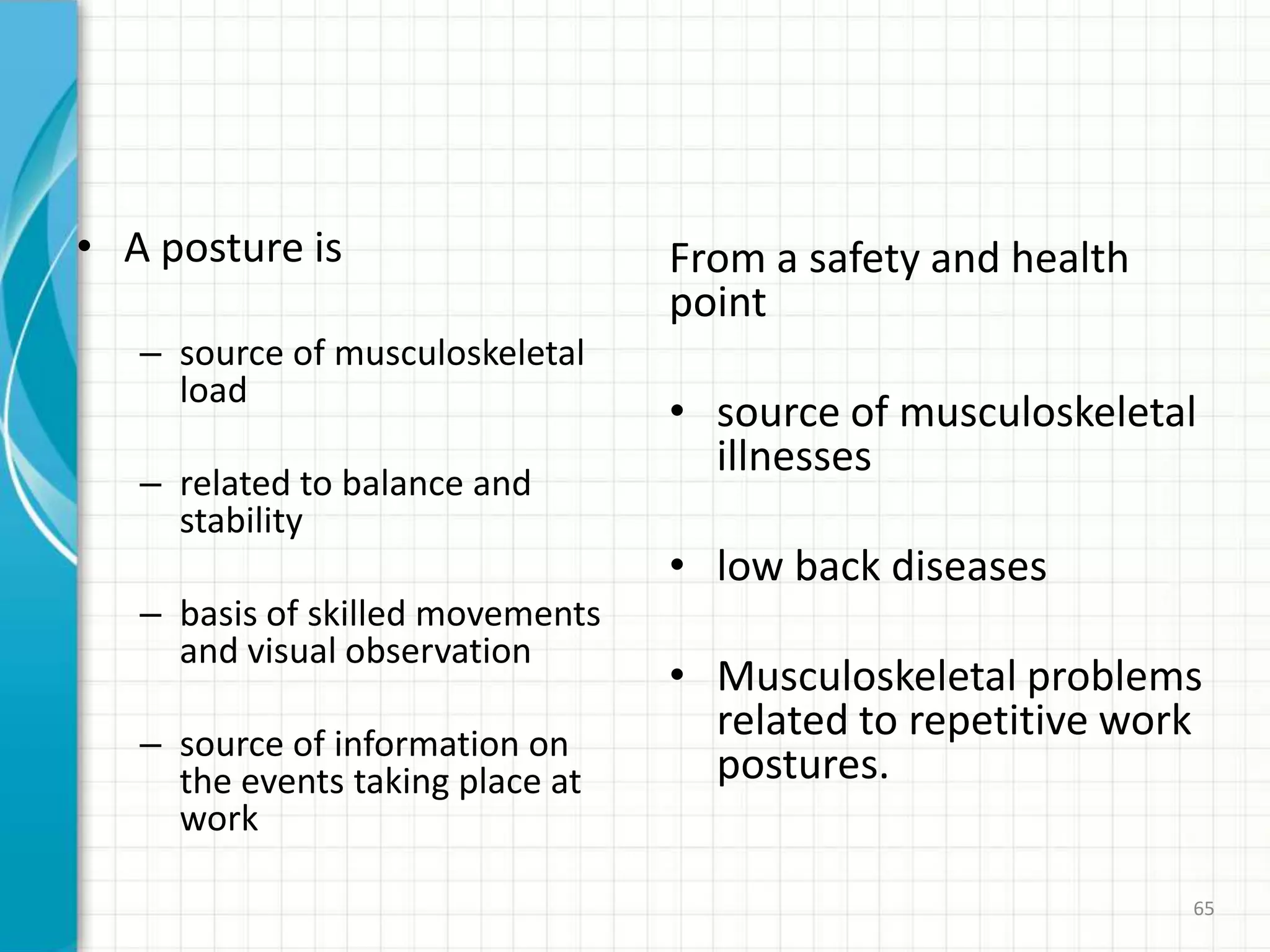 • A posture is
– source of musculoskeletal
load
– related to balance and
stability
– basis of skilled movements
and visual observation
– source of information on
the events taking place at
work
From a safety and health
point
• source of musculoskeletal
illnesses
• low back diseases
• Musculoskeletal problems
related to repetitive work
postures.
65
 