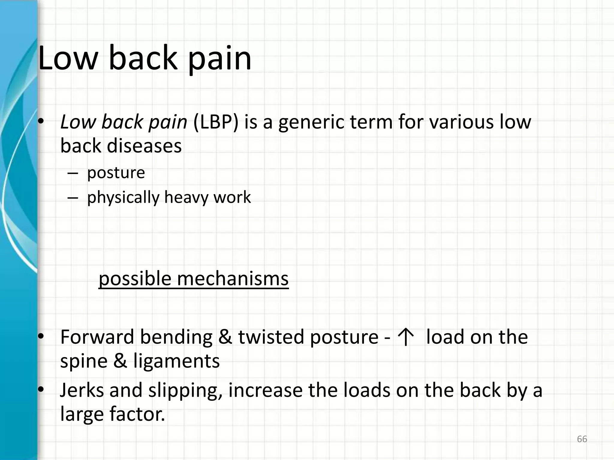 Low back pain
• Low back pain (LBP) is a generic term for various low
back diseases
– posture
– physically heavy work
possible mechanisms
• Forward bending & twisted posture - ↑ load on the
spine & ligaments
• Jerks and slipping, increase the loads on the back by a
large factor.
66
 