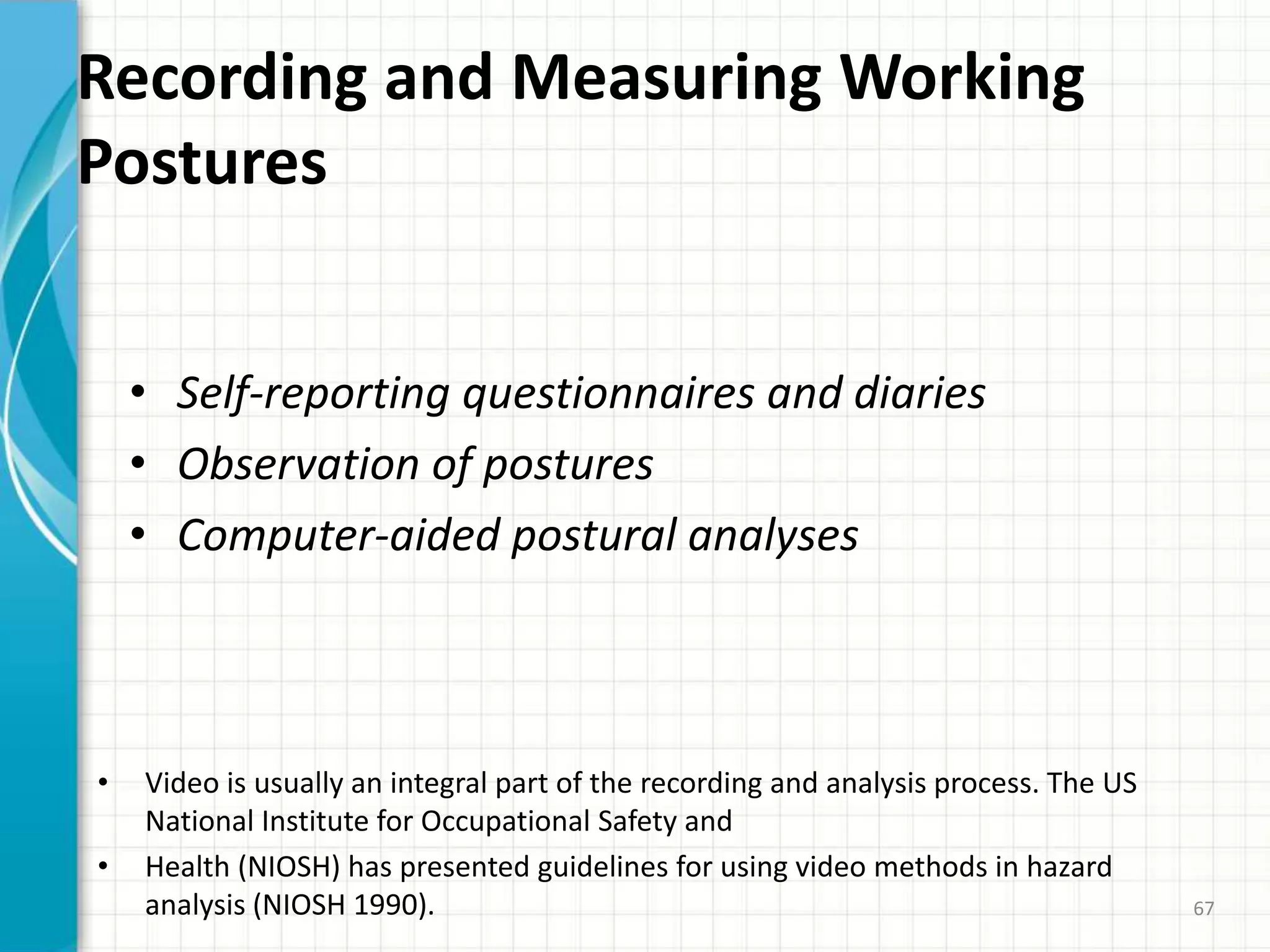 Recording and Measuring Working
Postures
• Self-reporting questionnaires and diaries
• Observation of postures
• Computer-aided postural analyses
• Video is usually an integral part of the recording and analysis process. The US
National Institute for Occupational Safety and
• Health (NIOSH) has presented guidelines for using video methods in hazard
analysis (NIOSH 1990). 67
 