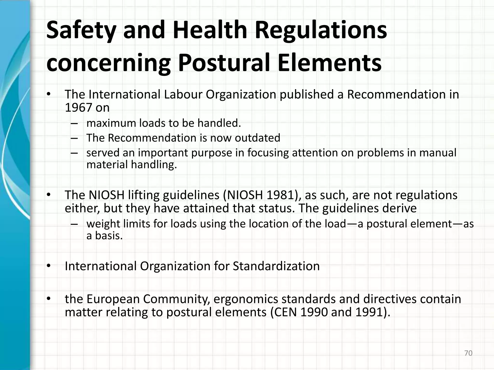 Safety and Health Regulations
concerning Postural Elements
• The International Labour Organization published a Recommendation in
1967 on
– maximum loads to be handled.
– The Recommendation is now outdated
– served an important purpose in focusing attention on problems in manual
material handling.
• The NIOSH lifting guidelines (NIOSH 1981), as such, are not regulations
either, but they have attained that status. The guidelines derive
– weight limits for loads using the location of the load—a postural element—as
a basis.
• International Organization for Standardization
• the European Community, ergonomics standards and directives contain
matter relating to postural elements (CEN 1990 and 1991).
70
 