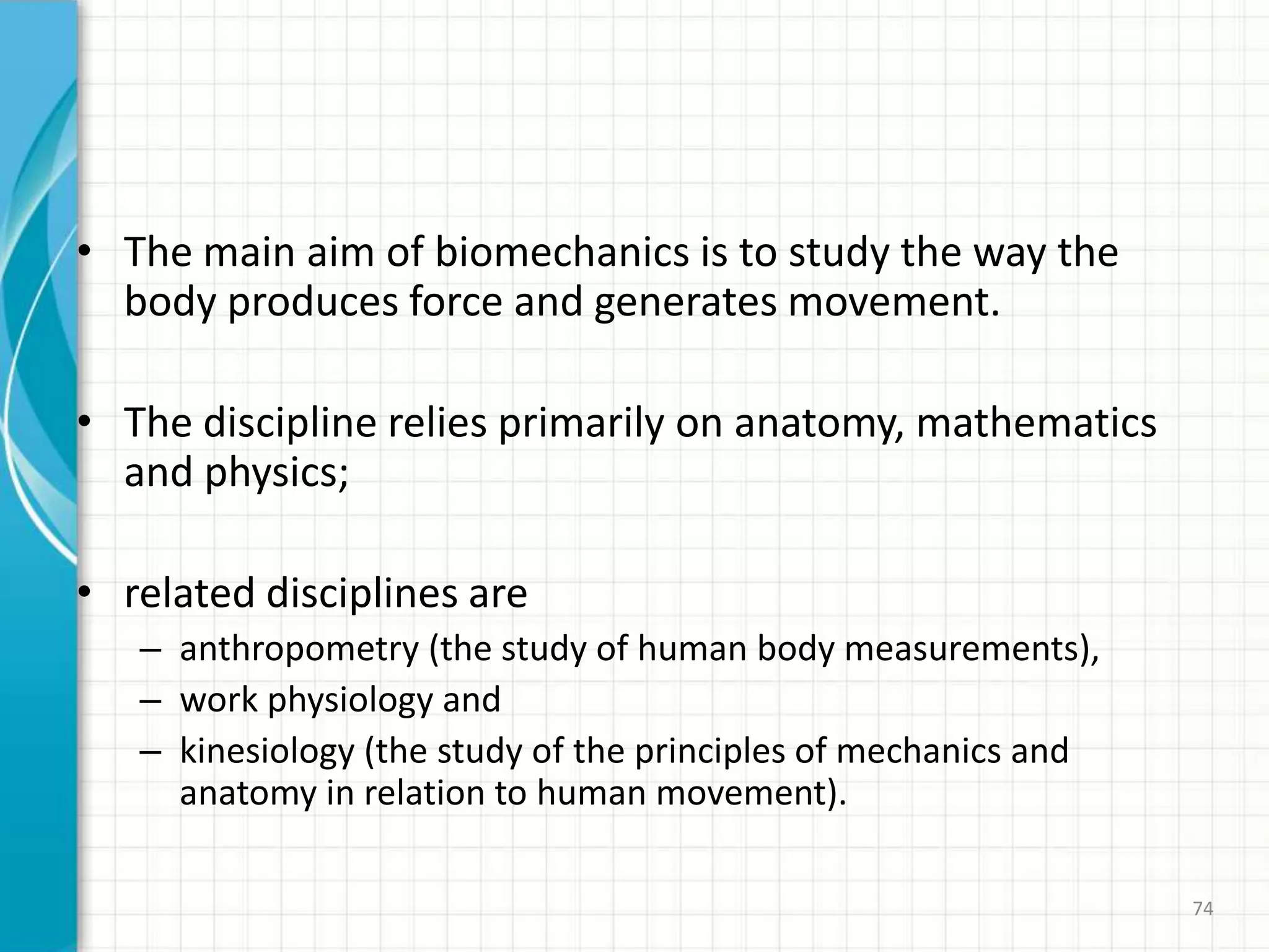 • The main aim of biomechanics is to study the way the
body produces force and generates movement.
• The discipline relies primarily on anatomy, mathematics
and physics;
• related disciplines are
– anthropometry (the study of human body measurements),
– work physiology and
– kinesiology (the study of the principles of mechanics and
anatomy in relation to human movement).
74
 
