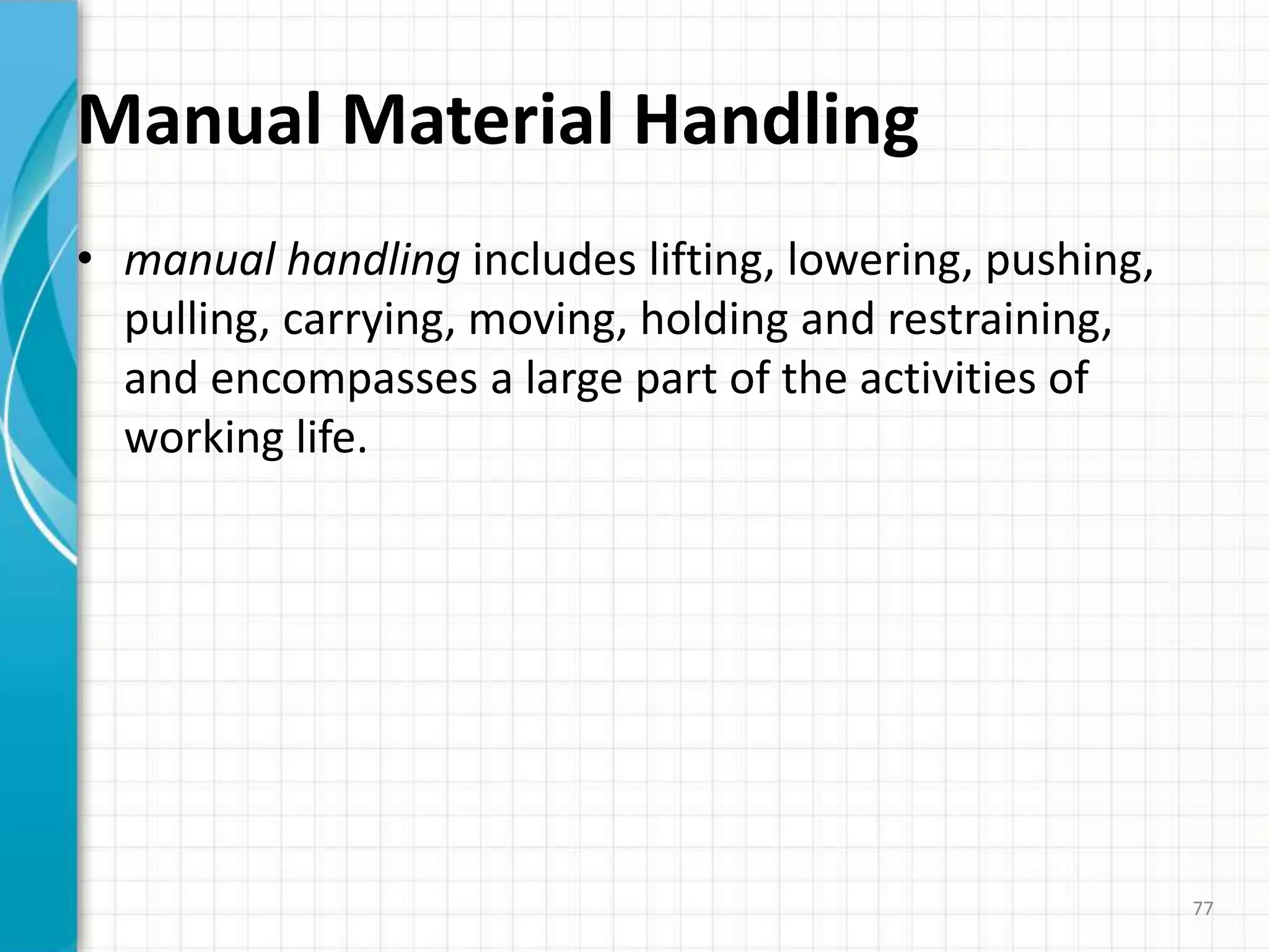 Manual Material Handling
• manual handling includes lifting, lowering, pushing,
pulling, carrying, moving, holding and restraining,
and encompasses a large part of the activities of
working life.
77
 