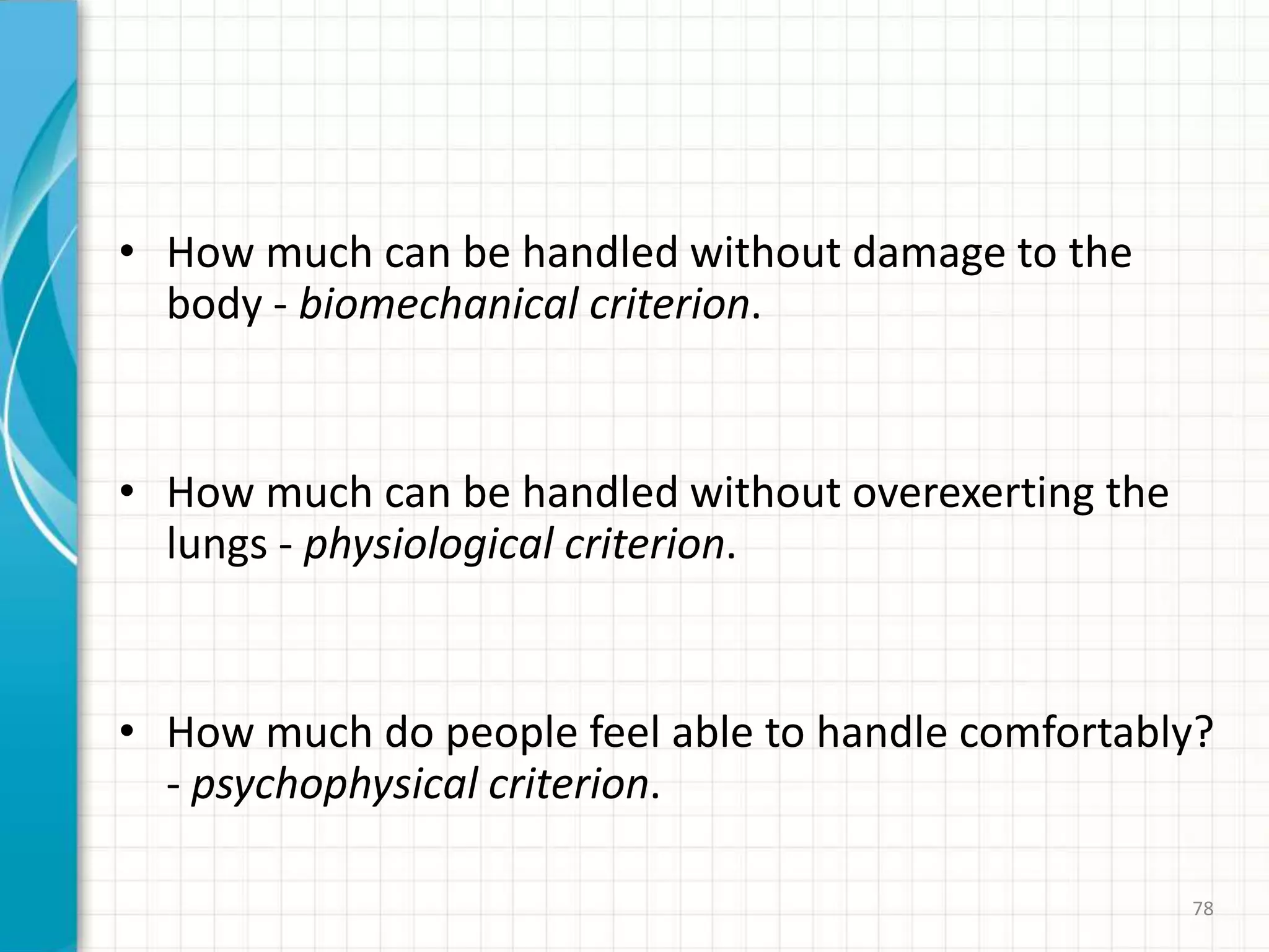 • How much can be handled without damage to the
body - biomechanical criterion.
• How much can be handled without overexerting the
lungs - physiological criterion.
• How much do people feel able to handle comfortably?
- psychophysical criterion.
78
 