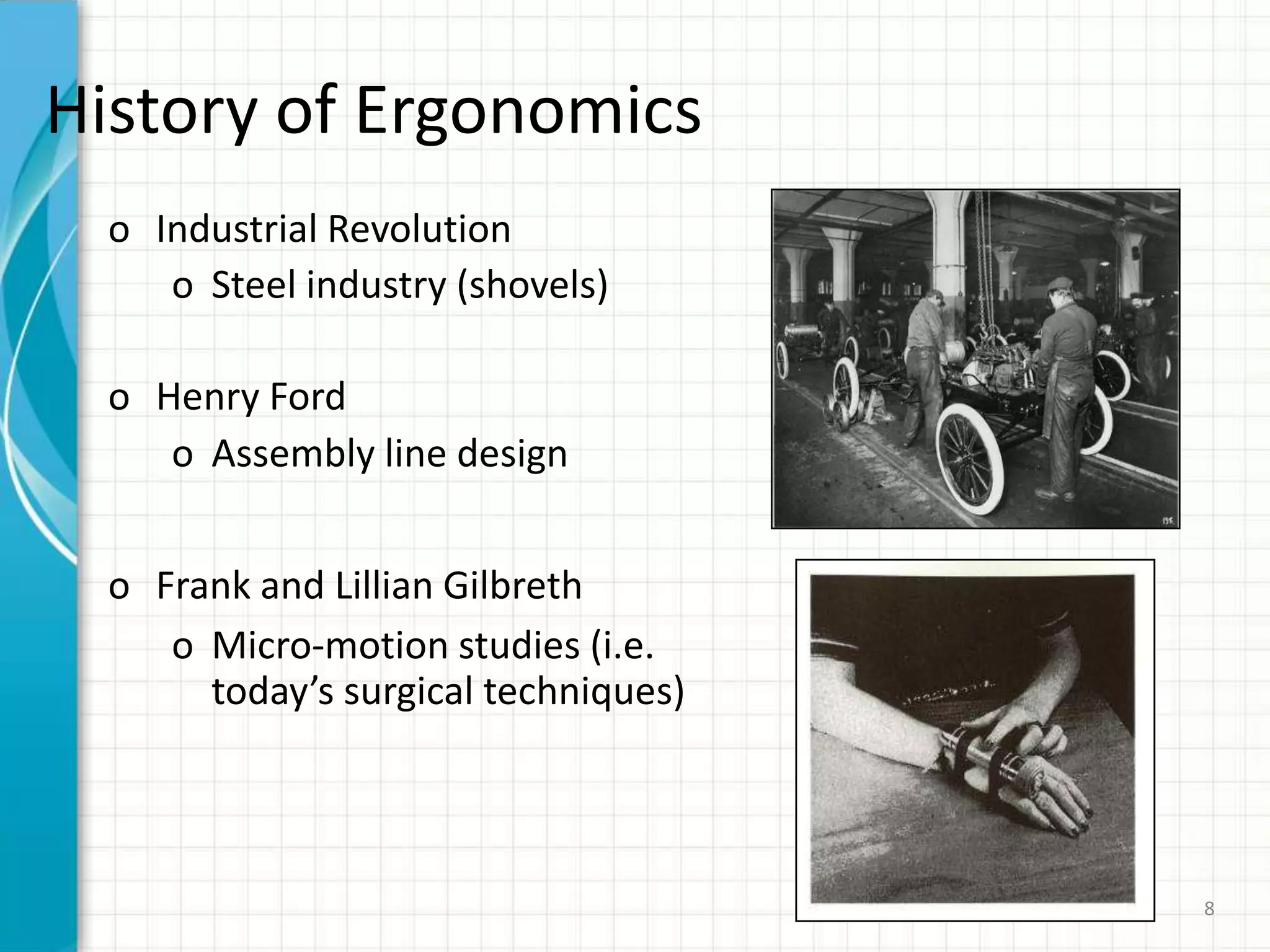 History of Ergonomics
o Industrial Revolution
o Steel industry (shovels)
o Henry Ford
o Assembly line design
o Frank and Lillian Gilbreth
o Micro-motion studies (i.e.
today’s surgical techniques)
8
 