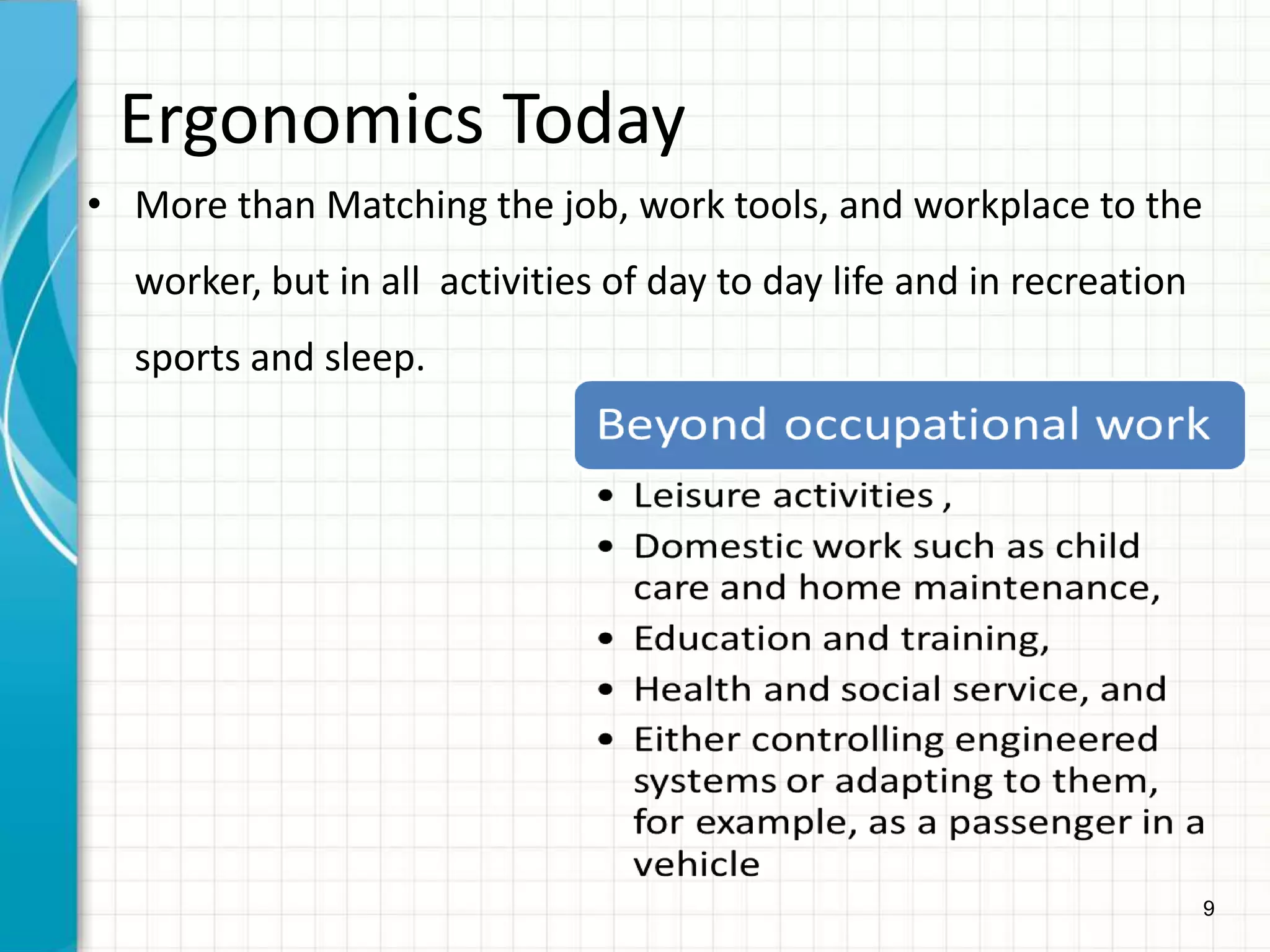 9
Ergonomics Today
• More than Matching the job, work tools, and workplace to the
worker, but in all activities of day to day life and in recreation
sports and sleep.
 