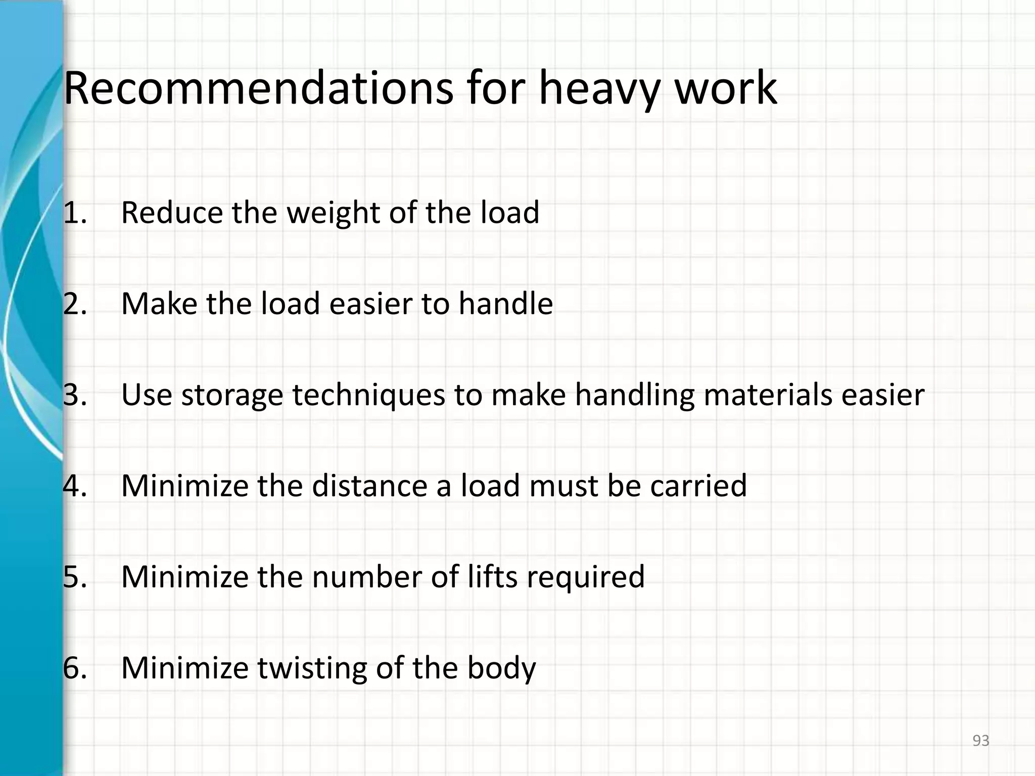 Recommendations for heavy work
1. Reduce the weight of the load
2. Make the load easier to handle
3. Use storage techniques to make handling materials easier
4. Minimize the distance a load must be carried
5. Minimize the number of lifts required
6. Minimize twisting of the body
93
 
