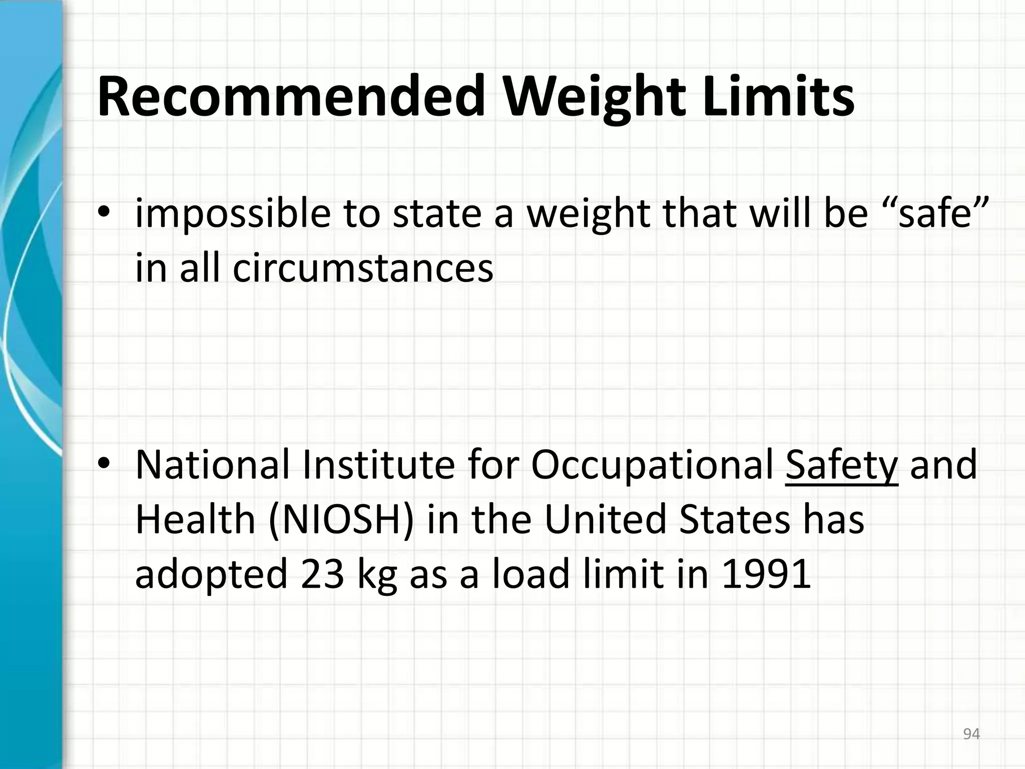 Recommended Weight Limits
• impossible to state a weight that will be “safe”
in all circumstances
• National Institute for Occupational Safety and
Health (NIOSH) in the United States has
adopted 23 kg as a load limit in 1991
94
 