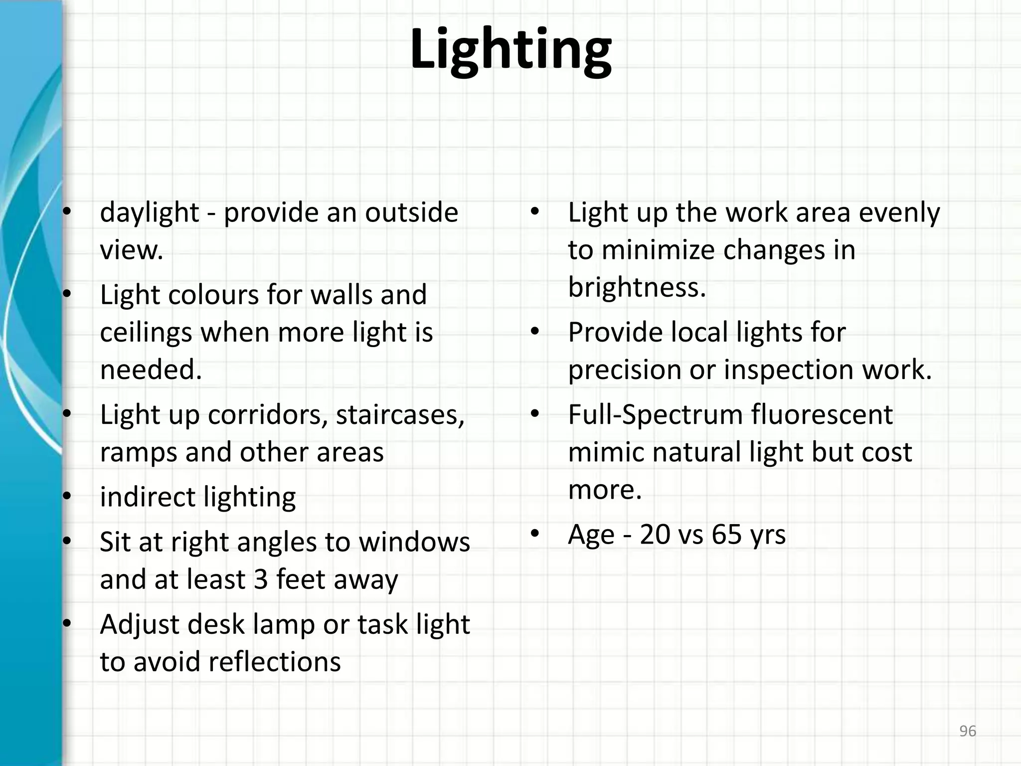 Lighting
• daylight - provide an outside
view.
• Light colours for walls and
ceilings when more light is
needed.
• Light up corridors, staircases,
ramps and other areas
• indirect lighting
• Sit at right angles to windows
and at least 3 feet away
• Adjust desk lamp or task light
to avoid reflections
• Light up the work area evenly
to minimize changes in
brightness.
• Provide local lights for
precision or inspection work.
• Full-Spectrum fluorescent
mimic natural light but cost
more.
• Age - 20 vs 65 yrs
96
 