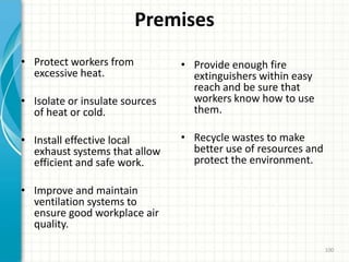Premises
• Protect workers from
excessive heat.
• Isolate or insulate sources
of heat or cold.
• Install effective local
exhaust systems that allow
efficient and safe work.
• Improve and maintain
ventilation systems to
ensure good workplace air
quality.
• Provide enough fire
extinguishers within easy
reach and be sure that
workers know how to use
them.
• Recycle wastes to make
better use of resources and
protect the environment.
100
 
