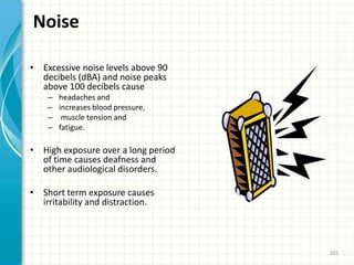 Noise
• Excessive noise levels above 90
decibels (dBA) and noise peaks
above 100 decibels cause
– headaches and
– increases blood pressure,
– muscle tension and
– fatigue.
• High exposure over a long period
of time causes deafness and
other audiological disorders.
• Short term exposure causes
irritability and distraction.
101
 