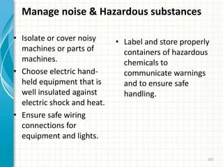 Manage noise & Hazardous substances
• Isolate or cover noisy
machines or parts of
machines.
• Choose electric hand-
held equipment that is
well insulated against
electric shock and heat.
• Ensure safe wiring
connections for
equipment and lights.
• Label and store properly
containers of hazardous
chemicals to
communicate warnings
and to ensure safe
handling.
102
 