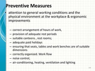 Preventive Measures
• attention to general working conditions and the
physical environment at the workplace & ergonomic
improvements
– correct arrangement of hours of work,
– provision of adequate rest periods
– suitable canteens , rest rooms;
– adequate paid holidays
– ensuring that seats, tables and work benches are of suitable
dimensions
– correctly organized. Work flow
– noise control,
– air-conditioning, heating, ventilation and lighting
108
 