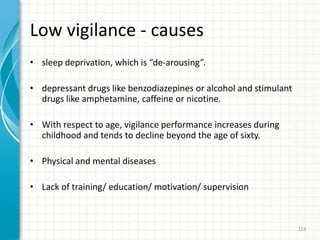 Low vigilance - causes
• sleep deprivation, which is “de-arousing”.
• depressant drugs like benzodiazepines or alcohol and stimulant
drugs like amphetamine, caffeine or nicotine.
• With respect to age, vigilance performance increases during
childhood and tends to decline beyond the age of sixty.
• Physical and mental diseases
• Lack of training/ education/ motivation/ supervision
114
 
