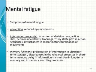 Mental fatigue
• Symptoms of mental fatigue
• perception: reduced eye movements
• information processing: extension of decision time, action
slips, decision uncertainty, blockings, “risky strategies” in action
sequences, disturbances in sensorimotor coordination of
movements
• memory functions: prolongation of information in ultrashort-
term storages , disturbances in the rehearsal processes in short-
term memory, delay in information transmission in long-term
memory and in memory searching processes.
116
 