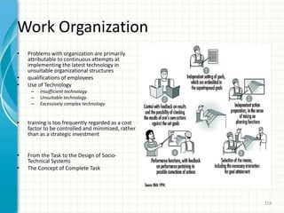 Work Organization
• Problems with organization are primarily
attributable to continuous attempts at
implementing the latest technology in
unsuitable organizational structures
• qualifications of employees
• Use of Technology
– Insufficient technology
– Unsuitable technology.
– Excessively complex technology
• training is too frequently regarded as a cost
factor to be controlled and minimized, rather
than as a strategic investment
• From the Task to the Design of Socio-
Technical Systems
• The Concept of Complete Task
119
 