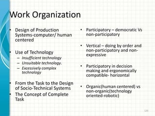 Work Organization
• Design of Production
Systems-computer/ human
centered
• Use of Technology
– Insufficient technology
– Unsuitable technology.
– Excessively complex
technology
• From the Task to the Design
of Socio-Technical Systems
• The Concept of Complete
Task
• Participatory – democratic Vs
non-participatory
• Vertical – doing by order and
non-participatory and non-
expressive
• Participatory in decision
making and ergonomically
compatible- horizontal
• Organic(human centered) vs
non-organic(technology
oriented-robotic)
120
 