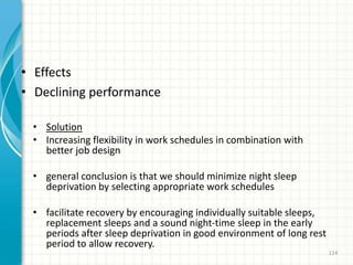 • Effects
• Declining performance
• Solution
• Increasing flexibility in work schedules in combination with
better job design
• general conclusion is that we should minimize night sleep
deprivation by selecting appropriate work schedules
• facilitate recovery by encouraging individually suitable sleeps,
replacement sleeps and a sound night-time sleep in the early
periods after sleep deprivation in good environment of long rest
period to allow recovery.
124
 