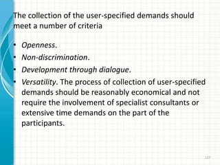The collection of the user-specified demands should
meet a number of criteria
• Openness.
• Non-discrimination.
• Development through dialogue.
• Versatility. The process of collection of user-specified
demands should be reasonably economical and not
require the involvement of specialist consultants or
extensive time demands on the part of the
participants.
127
 