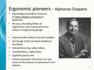 Ergonomic pioneers - Alphonse Chapanis
• Psychological and Brain Sciences
at Johns Hopkins University in
Baltimore.
• He was a founding father of
ergonomics, the science of human
factors in engineering design.
• Improving the safety of aircraft cockpits,
• the design of the standard telephone
touchpad,
• teleconferencing, safety labels,
• colorblindness, night vision,
• digitized speech and
• human-computer interaction are just
some of the projects he pioneered in his
lifetime. 13
 