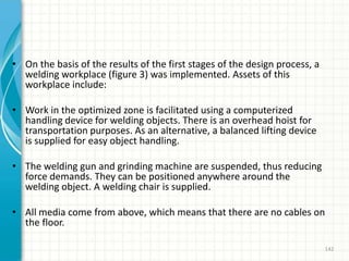 • On the basis of the results of the first stages of the design process, a
welding workplace (figure 3) was implemented. Assets of this
workplace include:
• Work in the optimized zone is facilitated using a computerized
handling device for welding objects. There is an overhead hoist for
transportation purposes. As an alternative, a balanced lifting device
is supplied for easy object handling.
• The welding gun and grinding machine are suspended, thus reducing
force demands. They can be positioned anywhere around the
welding object. A welding chair is supplied.
• All media come from above, which means that there are no cables on
the floor.
142
 