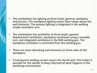 • The workstation has lighting at three levels: general, workplace
and process. The workplace lighting comes from ramps above the
wall elements. The process lighting is integrated in the welding
smoke ventilation arm.
• The workstation has ventilation at three levels: general
displacement ventilation, workplace ventilation using a movable
arm, and integrated ventilation in the MIG welding gun. The
workplace ventilation is controlled from the welding gun.
• There are noise-absorbing wall elements on three sides of the
workplace.
• A transparent welding curtain covers the fourth wall. This makes it
possible for the welder to keep informed of what happens in the
workshop environment.
143
 