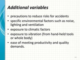 Additional variables
• precautions to reduce risks for accidents
• specific environmental factors such as noise,
lighting and ventilation
• exposure to climatic factors
• exposure to vibration (from hand-held tools
or whole body)
• ease of meeting productivity and quality
demands.
144
 