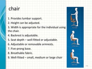 chair
1. Provides lumbar support.
2. Height can be adjusted.
3. Width is appropriate for the individual using
the chair.
4. Backrest is adjustable.
5. Seat depth – well-fitted or adjustable.
6. Adjustable or removable armrests.
7. Five-prong base.
8. Breathable fabric.
9. Well-fitted – small, medium or large chair
156
 