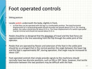 Foot operated controls
• Sitting posture
• Locate pedals underneath the body, slightly in front,
– so that they can be operated with the leg in a comfortable position. The total horizontal
displacement of a reciprocating pedal should normally not exceed about 0.15 m. For rotating
pedals, the radius should also be about 0.15 m. The linear displacement of a switch-type pedal
may be minimal and should not exceed about 0.15 m.
• Pedals should be so designed that the direction of travel and the foot force are
approximately in the line extending from the hip through the ankle joint of the
operator.
• Pedals that are operated by flexion and extension of the foot in the ankle joint
should be so arranged that in the normal position the angle between the lower leg
and the foot is approximately 90°; during operation, that angle may be increased to
about 120°.
• Foot-operated controls that simply provide signals to the machinery should
normally have two discrete positions, such as ON or OFF. Note, however, that tactile
distinction between the two positions may be difficult with the foot.
167
 