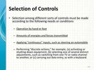 Selection of Controls
• Selection among different sorts of controls must be made
according to the following needs or conditions
– Operation by hand or foot
– Amounts of energies and forces transmitted
– Applying “continuous” inputs, such as steering an automobile
– Performing “discrete actions,” for example, (a) activating or
shutting down equipment, (b) selecting one of several distinct
adjustments, such as switching from one TV or radio channel
to another, or (c) carrying out data entry, as with a keyboard.
168
 