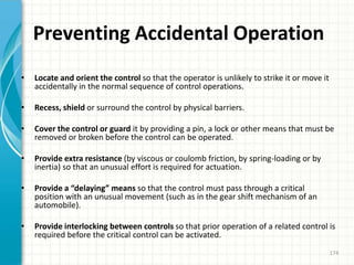 Preventing Accidental Operation
• Locate and orient the control so that the operator is unlikely to strike it or move it
accidentally in the normal sequence of control operations.
• Recess, shield or surround the control by physical barriers.
• Cover the control or guard it by providing a pin, a lock or other means that must be
removed or broken before the control can be operated.
• Provide extra resistance (by viscous or coulomb friction, by spring-loading or by
inertia) so that an unusual effort is required for actuation.
• Provide a “delaying” means so that the control must pass through a critical
position with an unusual movement (such as in the gear shift mechanism of an
automobile).
• Provide interlocking between controls so that prior operation of a related control is
required before the critical control can be activated.
174
 