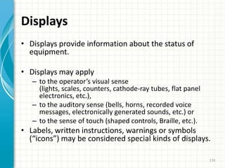 Displays
• Displays provide information about the status of
equipment.
• Displays may apply
– to the operator’s visual sense
(lights, scales, counters, cathode-ray tubes, flat panel
electronics, etc.),
– to the auditory sense (bells, horns, recorded voice
messages, electronically generated sounds, etc.) or
– to the sense of touch (shaped controls, Braille, etc.).
• Labels, written instructions, warnings or symbols
(“icons”) may be considered special kinds of displays.
176
 