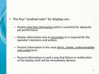 • The four “cardinal rules” for displays are:
– Display only that information which is essential for adequate
job performance.
– Display information only as accurately as is required for the
operator’s decisions and actions.
– Present information in the most direct, simple, understandable
and usable form.
– Present information in such a way that failure or malfunction
of the display itself will be immediately obvious.
177
 