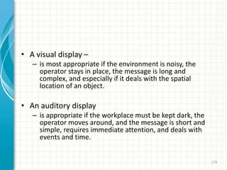 • A visual display –
– is most appropriate if the environment is noisy, the
operator stays in place, the message is long and
complex, and especially if it deals with the spatial
location of an object.
• An auditory display
– is appropriate if the workplace must be kept dark, the
operator moves around, and the message is short and
simple, requires immediate attention, and deals with
events and time.
179
 
