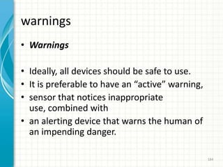 warnings
• Warnings
• Ideally, all devices should be safe to use.
• It is preferable to have an “active” warning,
• sensor that notices inappropriate
use, combined with
• an alerting device that warns the human of
an impending danger.
184
 