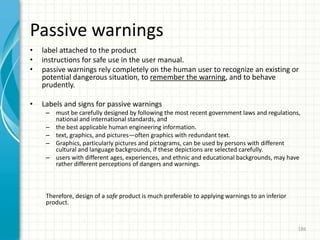 Passive warnings
• label attached to the product
• instructions for safe use in the user manual.
• passive warnings rely completely on the human user to recognize an existing or
potential dangerous situation, to remember the warning, and to behave
prudently.
• Labels and signs for passive warnings
– must be carefully designed by following the most recent government laws and regulations,
national and international standards, and
– the best applicable human engineering information.
– text, graphics, and pictures—often graphics with redundant text.
– Graphics, particularly pictures and pictograms, can be used by persons with different
cultural and language backgrounds, if these depictions are selected carefully.
– users with different ages, experiences, and ethnic and educational backgrounds, may have
rather different perceptions of dangers and warnings.
Therefore, design of a safe product is much preferable to applying warnings to an inferior
product.
186
 
