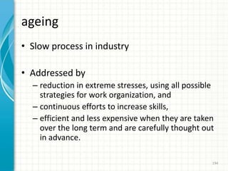 ageing
• Slow process in industry
• Addressed by
– reduction in extreme stresses, using all possible
strategies for work organization, and
– continuous efforts to increase skills,
– efficient and less expensive when they are taken
over the long term and are carefully thought out
in advance.
194
 