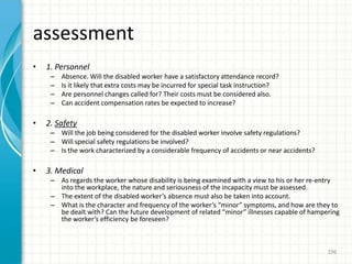 assessment
• 1. Personnel
– Absence. Will the disabled worker have a satisfactory attendance record?
– Is it likely that extra costs may be incurred for special task instruction?
– Are personnel changes called for? Their costs must be considered also.
– Can accident compensation rates be expected to increase?
• 2. Safety
– Will the job being considered for the disabled worker involve safety regulations?
– Will special safety regulations be involved?
– Is the work characterized by a considerable frequency of accidents or near accidents?
• 3. Medical
– As regards the worker whose disability is being examined with a view to his or her re-entry
into the workplace, the nature and seriousness of the incapacity must be assessed.
– The extent of the disabled worker’s absence must also be taken into account.
– What is the character and frequency of the worker’s “minor” symptoms, and how are they to
be dealt with? Can the future development of related “minor” illnesses capable of hampering
the worker’s efficiency be foreseen?
196
 