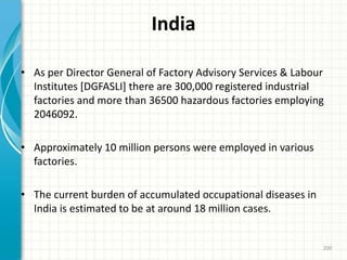 India
• As per Director General of Factory Advisory Services & Labour
Institutes [DGFASLI] there are 300,000 registered industrial
factories and more than 36500 hazardous factories employing
2046092.
• Approximately 10 million persons were employed in various
factories.
• The current burden of accumulated occupational diseases in
India is estimated to be at around 18 million cases.
200
 