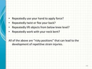 • Repeatedly use your hand to apply force?
• Repeatedly twist or flex your back?
• Repeatedly lift objects from below knee level?
• Repeatedly work with your neck bent?
All of the above are “risky positions” that can lead to the
development of repetitive strain injuries.
208
 