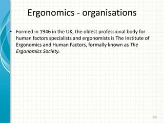 Ergonomics - organisations
• Formed in 1946 in the UK, the oldest professional body for
human factors specialists and ergonomists is The Institute of
Ergonomics and Human Factors, formally known as The
Ergonomics Society.
209
 