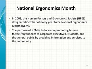 National Ergonomics Month
• In 2003, the Human Factors and Ergonomics Society (HFES)
designated October of every year to be National Ergonomics
Month (NEM).
• The purpose of NEM is to focus on promoting human
factors/ergonomics to corporate executives, students, and
the general public by providing information and services to
the community
210
 