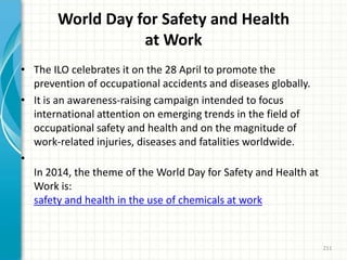 World Day for Safety and Health
at Work
• The ILO celebrates it on the 28 April to promote the
prevention of occupational accidents and diseases globally.
• It is an awareness-raising campaign intended to focus
international attention on emerging trends in the field of
occupational safety and health and on the magnitude of
work-related injuries, diseases and fatalities worldwide.
•
In 2014, the theme of the World Day for Safety and Health at
Work is:
safety and health in the use of chemicals at work
211
 